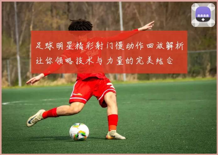 足球明星精彩射门慢动作回放解析让你领略技术与力量的完美结合
