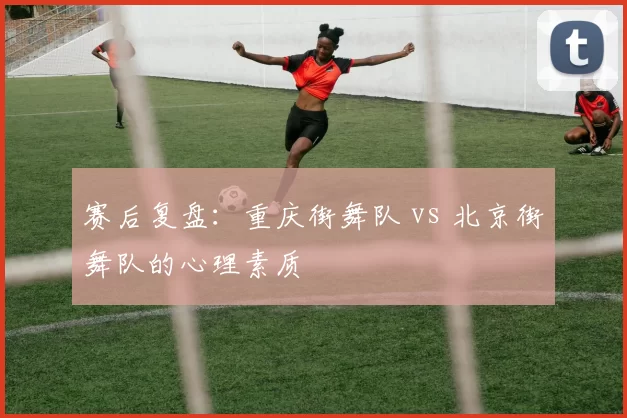 赛后复盘：重庆街舞队 vs 北京街舞队的心理素质