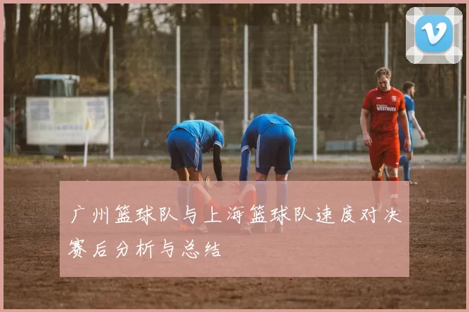 广州篮球队与上海篮球队速度对决赛后分析与总结