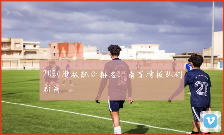 2026滑板配合排名：南京滑板队创新高