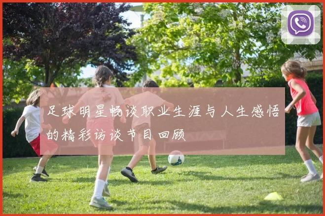 足球明星畅谈职业生涯与人生感悟的精彩访谈节目回顾
