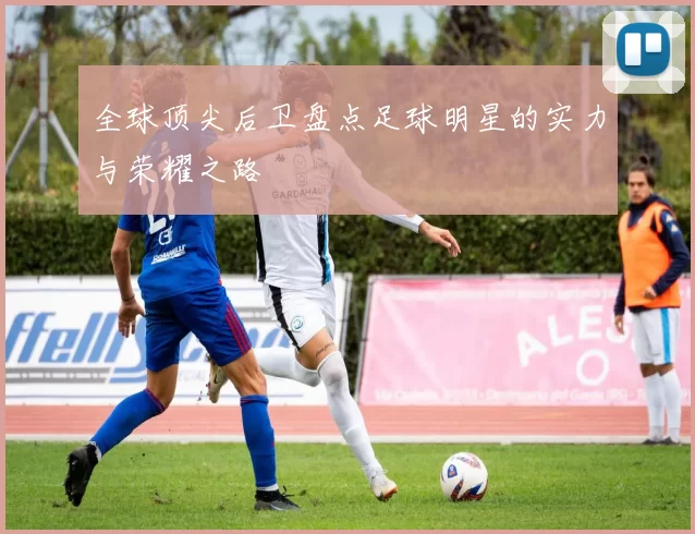 全球顶尖后卫盘点足球明星的实力与荣耀之路